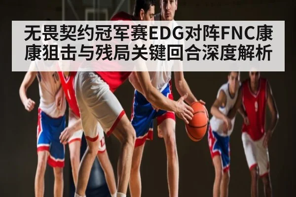 无畏契约冠军赛EDG对阵FNC康康狙击与残局关键回合深度解析