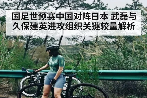 国足世预赛中国对阵日本 武磊与久保建英进攻组织关键较量解析
