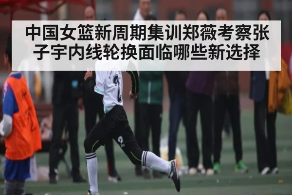 中国女篮新周期集训郑薇考察张子宇内线轮换面临哪些新选择